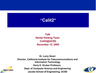 “ Calit2 &quot; Talk  Nortel Visiting Team  [email_address] December 12, 2005 Dr. Larry Smarr Director, California Institute for Telecommunications and Information Technology Harry E. Gruber Professor,  Dept. of Computer Science and Engineering Jacobs School of Engineering, UCSD 
