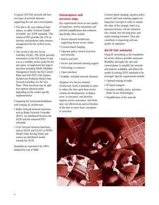 A typical LTE/SAE network will have         Convergence and                             Content-based charging, operator policy
two types of network elements               services edge                               control, QoS and roaming support are
supporting the user and control planes.     Key requirements focus on user quality      important concepts in order to sustain
                                            of experience, service innovation and       the value of key strategic assets (e.g.
> The first is the new enhanced base
  station, so called “Evolved NodeB         network simplification and evolution.       spectrum licenses, cell site infrastruc-
  (eNodeB)” per 3GPP standards. This        Specifically, these include:                ture, brand) over the long term, and
  enhanced BTS provides the LTE air                                                     under roaming scenarios. They also
                                            > Service-oriented architecture             contribute to improving end-user
  interface and performs radio resource
                                              supporting diverse service classes        quality of experience.
  management for the evolved access
  system.                                   > Content-based charging
> The second is the new Access              > Operator policy control of services       All-IP flat networks
  GateWay (AGW). The AGW provides             and networks                              Using IP networking as the foundation
  termination of the LTE bearer. It also    > End-to-end QoS                            for service delivery provides maximum
  acts as a mobility anchor point for the                                               flexibility, decouples the user and
                                            > Service and network roaming support
  user plane. It implements key logical                                                 control planes to simplify the network
  functions including MME (Mobility         > Technology co-existence
                                                                                        and improve scalability, and allows the
  Management Entity) for the Control        > Open interfaces                           wealth of existing IETF standards to be
  Plane and SAE PDN GW (System              > Scalable, evolvable network elements      leveraged. Specific requirements include:
  Architecture Evolution Packet Data
  Network GateWay) for the User                                                         > Optimal routing of traffic
                                            Adoption of a Service-oriented
  Plane. These functions may be split       Architecture (SoA) is desirable in order    > IP-based transport
  into separate physical nodes,             to reduce the time spent from service       > Seamless mobility (intra- and inter-
  depending on the vendor-specific          creation (or development), to deploy-         Radio Access Technologies)
  implementation.                           ment, to execution, and therefore           > Simplification of the network
Comparing the functional breakdown          improve service innovation. SoA facili-
with existing 3G architecture:              tates cost-effectiveness and acceleration
                                            of the time to move from conception
> Radio Network elements functions,
                                            to execution.
  such as Radio Network Controller
  (RNC), are distributed between the
  AGW and the enhanced BTS
  (eNodeB).
> Core Network elements functions,
  such as SGSN and GGSN or PDSN
  (Packet Data Serving Node) and
  routers are distributed mostly
  towards the AGW.

Standards are expected to be 100%
finalized by end of 2008.




4
 
