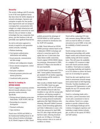 Security
The security challenge with IP networks
is one of the most significant factors
that slows down the further adoption of
network technologies. Operators and
enterprises recognize the clear produc-
tivity improvements and cost savings of
converging their communication tech-
nologies on a single infrastructure and
enabling universal connectivity for users.
However, they are hesitant to adopt
technologies that may compromise their
                                                publicly promoted the advantages of          Nortel will be conducting LTE trials
privacy, put their business at risk and
                                                OFDM-MIMO to 3GPP operators,                 with customers during 2008 and 2009,
potentially cause significant financial loss.
                                                which accelerated its introduction into      and is on track for delivery of commer-
An end-to-end system approach to                the 3GPP LTE standards.                      cial systems by end of 2009, in line with
security is required in next-generation                                                      the availability of initial commercial
                                                In 2006, Nortel delivered an OFDM-
wireless networks, including:                                                                devices.
                                                MIMO prototype solution based on the
> Platform hardening                            Collaborative MIMO technology and            Nortel’s strategy includes early co-
> User/operator authentication,                 achieved a connection speed in the           development partnerships with mobile
  authorization and auditing                    uplink that was 15 times faster than         chipset vendors and accelerated interop-
> Secure protocols, communication               today’s fastest mobile connectivity.         erability testing with device manufac-
  and data storage                              Nortel’s original OFDM-MIMO labora-          turers. This will ensure the availability
> Software and configuration integrity          tory prototype, demonstrated in 2004,        of a complete LTE ecosystem in align-
                                                delivered 37 Mbps in the downlink in         ment with Nortel’s network solution.
> Secure network management, control
                                                the same bandwidth.                          In addition, Nortel places an emphasis
  and signalling
                                                                                             on technology leadership and simplicity
> End-point compliance                          At 3GSM World Congress and CTIA in
                                                                                             in its LTE solution to achieve the lowest
                                                2007, Nortel publicly demonstrated a
> Network perimeter protection and                                                           total cost of ownership for operators.
  interior protection                           pre-standards LTE air interface supporting
                                                video streaming and file transfers to        Nortel has also made significant invest-
> Unsolicited traffic protection
                                                multiple devices.                            ments in autonomous network manage-
                                                                                             ment systems based on Self Organizing
Nortel is leading in                            More recently, at Mobile World Congress
                                                                                             Networks, Touchless Installation and
OFDM-MIMO                                       and CTIA 2008, Nortel was again
                                                                                             Autonomous RF Optimization to vastly
Nortel is engaged in numerous activities        demonstrating a LIVE air LTE system,
                                                                                             simplify the way LTE networks will be
directed towards realization of next-           with embedded advanced radio func-
                                                                                             deployed and managed.
generation wireless networks.                   tionalities to cope with the varying radio
Specifically:                                   conditions, and showing examples of          Nortel is a technology leader with a
                                                the hyperconnected lifestyle with multiple   clear vision, a proven innovation track
> Driving relevant initiatives across stan-
  dards bodies: 3GPP, 3GPP2, 802.16e            devices running advanced multimedia          record, and a commitment to best-in-
                                                applications like High Definition video      class solutions. Nortel is in a unique
> Partnerships for ecosystem
                                                streaming, Microsoft Unified Communi-        position to provide a balanced vision
  development
                                                cations, Social Networking applications      on the technological landscape and its
> Terminal certification                        and Video Collaboration to name a few.       evolution, leveraging its experience and
> Open interfaces                               Nortel also announced in April 2008          leadership in major wireless technolo-
                                                that LTE calls at high vehicular speeds      gies, as well as in the optical, IP, MPLS
Nortel views OFDM and MIMO as
                                                had been made, achieving download            and VoIP markets.
the fundamental building blocks for all
                                                speeds over 50 Mbps at 110 Kmph,
future advanced wireless technologies.
                                                during customer visits to its centre of
At 3G World Congress in 2005, Nortel
                                                excellence in Ottawa.                                                                5
 
