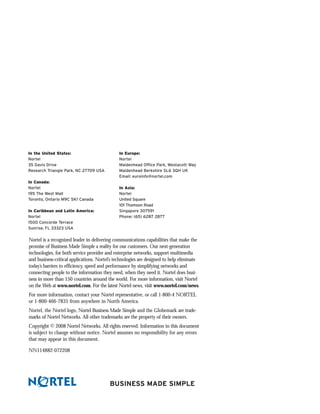 In the United States:                         In Europe:
Nortel                                        Nortel
35 Davis Drive                                Maidenhead Office Park, Westacott Way
Research Triangle Park, NC 27709 USA          Maidenhead Berkshire SL6 3QH UK
                                              Email: euroinfo@nortel.com
In Canada:
Nortel                                        In Asia:
195 The West Mall                             Nortel
Toronto, Ontario M9C 5K1 Canada               United Square
                                              101 Thomson Road
In Caribbean and Latin America:               Singapore 307591
Nortel                                        Phone: (65) 6287 2877
1500 Concorde Terrace
Sunrise, FL 33323 USA

Nortel is a recognized leader in delivering communications capabilities that make the
promise of Business Made Simple a reality for our customers. Our next-generation
technologies, for both service provider and enterprise networks, support multimedia
and business-critical applications. Nortel’s technologies are designed to help eliminate
today’s barriers to efficiency, speed and performance by simplifying networks and
connecting people to the information they need, when they need it. Nortel does busi-
ness in more than 150 countries around the world. For more information, visit Nortel
on the Web at www.nortel.com. For the latest Nortel news, visit www.nortel.com/news.
For more information, contact your Nortel representative, or call 1-800-4 NORTEL
or 1-800-466-7835 from anywhere in North America.
Nortel, the Nortel logo, Nortel Business Made Simple and the Globemark are trade-
marks of Nortel Networks. All other trademarks are the property of their owners.
Copyright © 2008 Nortel Networks. All rights reserved. Information in this document
is subject to change without notice. Nortel assumes no responsibility for any errors
that may appear in this document.

NN114882-072208




                                         BUSINESS MADE SIMPLE
 
