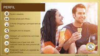 Recém casados;
Muitos ainda sem filhos;
O Norte Shopping é principal item de
lazer;
Desejam sair do aluguel;
Desejam um condomínio com mais
segurança;
Relatam que o lazer tem sido
realizado cada dia mais próximo de
casa;
Pretendem realizar um upgrade da
atual residência.
PERFIL
Vendas (21) 3149-7000
 