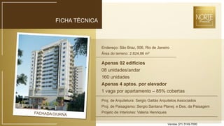 FICHA TÉCNICA
Endereço: São Braz, 506, Rio de Janeiro
Área do terreno: 2.824,86 m²
Apenas 02 edifícios
08 unidades/andar
160 unidades
Apenas 4 aptos. por elevador
1 vaga por apartamento – 85% cobertas
Proj. de Arquitetura: Sergio Gattás Arquitetos Associados
Proj. de Paisagismo: Sergio Santana Planej. e Des. da Paisagem
Projeto de Interiores: Valeria Henriques
Vendas (21) 3149-7000
 