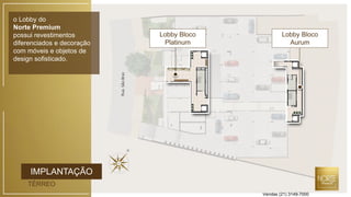 IMPLANTAÇÃO
TÉRREO
o Lobby do
Norte Premium
possui revestimentos
diferenciados e decoração
com móveis e objetos de
design sofisticado.
Lobby Bloco
Platinum
RuaSãoBraz
Lobby Bloco
Aurum
Vendas (21) 3149-7000
 