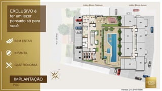 EXCLUSIVO é
ter um lazer
pensado só para
você
RuaSãoBraz
Lobby Bloco Platinum Lobby Bloco Aurum
GASTRONOMIA
INFANTIL
BEM ESTAR
IMPLANTAÇÃO
PUC
Vendas (21) 3149-7000
 