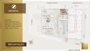 Lobby Bloco Platinum Lobby Bloco Aurum
IMPLANTAÇÃO
PUC
INFANTIL
R.SãoBraz
Playground
Brinquedoteca
Espaços
EXCLUSIVOS para
garantir a diversão do
seu filho. Não importa
o dia, nem a hora.
Vendas (21) 3149-7000
 