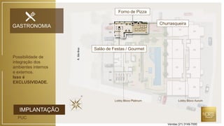 IMPLANTAÇÃO
PUC
R.SãoBraz
GASTRONOMIA
Forno de Pizza
Salão de Festas / Gourmet
Churrasqueira
Possibilidade de
integração dos
ambientes internos
e externos.
Isso é
EXCLUSIVIDADE.
Lobby Bloco Platinum Lobby Bloco Aurum
Vendas (21) 3149-7000
 
