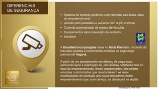DIFERENCIAIS
DE SEGURANÇA
 Sistema de controle periférico com câmeras nas áreas vitais
do empreendimento
 Acesso para pedestres e veículos com duplo controle
 Controle automatizado de acesso de veículos
 Equipamentos para prevenção de incêndio
 Interfone
A Brookfield Incorporações inova no Norte Premium, trazendo do
mercado paulista a reconhecida empresa de segurança
patrimonial Haganá.
A partir de um planejamento estratégico de segurança,
elaborado após a realização de uma análise detalhada feita no
local do empreendimento, foram apresentadas, em projeto,
soluções customizadas que respondessem às reais
necessidades de proteção aos novos moradores deste
empreendimento que, com certeza, se destacará na região.
Vendas (21) 3149-7000
 