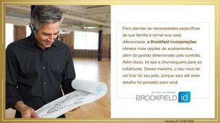 Para atender às necessidades específicas
de sua família e tornar sua casa
diferenciada, a Brookfield Incorporações
oferece mais opções de acabamentos,
além do padrão determinado pelo contrato.
Além disso, kit spa e churrasqueira para as
coberturas. Dessa maneira, o seu novo lar
vai ficar do seu jeito, porque aqui até esse
detalhe foi pensado para você.
Vendas (21) 3149-7000
 