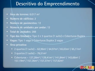 Descritivo do Empreendimento Área do terreno:  6.017 m² Número de edifícios:  2 Número de pavimentos:  12 Número de unidades por andar:  12 Total de unidades:  288 Tipo das Unidades:  Tipo 2 e 3 quartos (1 suíte) e Coberturas Duplex Vagas:  Tipo 1 vaga e Coberturas Duplex 2 vagas Área privativa:   2 quartos (1 suíte) – 62,96m² / 64,97m² / 65,03m² / 65,11m² 3 quartos (1 suíte) – 76,51m² Coberturas – 127,28m² / 129,41m² / 141,84m² / 143,66m² / 157,19m² / 157,36m² / 157,37m² / 157,62m² 