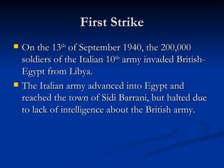 First Strike On the 13 th  of September 1940, the 200,000 soldiers of the Italian 10 th  army invaded British-Egypt from Libya. The Italian army advanced into Egypt and reached the town of Sidi Barrani, but halted due to lack of intelligence about the British army. 