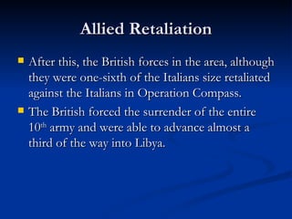 Allied Retaliation After this, the British forces in the area, although they were one-sixth of the Italians size retaliated against the Italians in Operation Compass. The British forced the surrender of the entire 10 th  army and were able to advance almost a third of the way into Libya.  