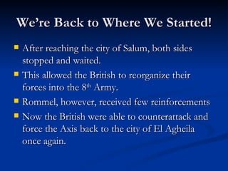 We’re Back to Where We Started! After reaching the city of Salum, both sides stopped and waited. This allowed the British to reorganize their forces into the 8 th  Army. Rommel, however, received few reinforcements Now the British were able to counterattack and force the Axis back to the city of El Agheila once again. 