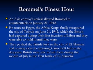 Rommel’s Finest Hour An Axis convoy’s arrival allowed Rommel to counterattack on January 21, 1942. En route to Egypt, the Afrika Korps finally recaptured the city of Tobruk on June 21, 1942, which the British had captured during their first invasion of Libya and they were able to hold it until they were They pushed the British back to the city of El Alamein and coming close to capturing Cairo itself before the desperate British were able to halt them during the month of July in the First battle of El Alamein.  