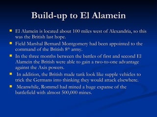 Build-up to El Alamein El Alamein is located about 100 miles west of Alexandria, so this was the British last hope. Field Marshal Bernard Montgomery had been appointed to the command of the British 8 th  army.  In the three months between the battles of first and second El Alamein the British were able to gain a two-to-one advantage against the Axis powers. In addition, the British made tank look like supple vehicles to trick the Germans into thinking they would attack elsewhere. Meanwhile, Rommel had mined a huge expanse of the battlefield with almost 500,000 mines. 