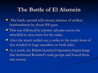 The Battle of El Alamein The battle opened with twenty minutes of artillery bombardment by about 900 guns. This was followed by infantry advance across the minefield to clear lanes for the tanks. After the attack stalled out, a strike to the north front of  that resulted in huge casualties on both sides.  As a result, the British launched Operation Supercharge that decimated Rommel’s tank groups and forced them into retreat. 