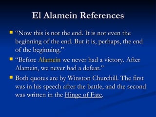 El Alamein References “Now this is not the end. It is not even the beginning of the end. But it is, perhaps, the end of the beginning.”  “Before  Alamein  we never had a victory. After Alamein, we never had a defeat.” Both quotes are by Winston Churchill. The first was in his speech after the battle, and the second was written in the  Hinge of Fate .  
