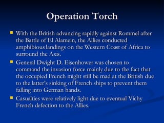 Operation Torch With the British advancing rapidly against Rommel after the Battle of El Alamein, the Allies conducted amphibious landings on the Western Coast of Africa to surround the Axis. General Dwight D. Eisenhower was chosen to command the invasion force mainly due to the fact that the occupied French might still be mad at the British due to the latter’s sinking of French ships to prevent them falling into German hands. Casualties were relatively light due to eventual Vichy French defection to the Allies. 