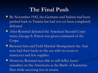 The Final Push By November 1942, the Germans and Italians had been pushed back to Tunisia but had not yet been completely defeated. After Rommel defeated the American Second Corps twice, George S. Patton was given command of the Corps. Between him and Field Marshal Montgomery the Axis now had their backs to the sea with no room to maneuver and few supplies. However, Rommel was able to still inflict heavy casualties on the Americans at the Battle of Kasserine Pass while receiving few in return. 