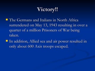 Victory!! The Germans and Italians in North Africa surrendered on May 13, 1943 resulting in over a quarter of a million Prisoners of War being taken. In addition, Allied sea and air power resulted in only about 600 Axis troops escaped. 