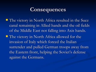 Consequences The victory in North Africa resulted in the Suez canal remaining in Allied hands and the oil fields of the Middle East not falling into Axis hands. The victory in North Africa allowed for the invasion of Italy which forced the Italian surrender and pulled German troops away from the Eastern front, helping the Soviet’s defense against the Germans. 
