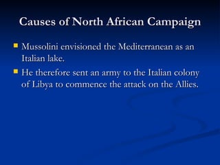 Causes of North African Campaign Mussolini envisioned the Mediterranean as an Italian lake. He therefore sent an army to the Italian colony of Libya to commence the attack on the Allies. 
