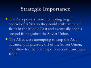 Strategic Importance The Axis powers were attempting to gain control of Africa so they could strike at the oil fields in the Middle East and eventually open a second front against the Soviet Union. The Allies were attempting to stop the Axis advance, pull pressure off of the Soviet Union, and allow for the opening of a second European front. 
