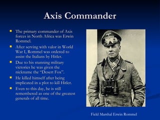 Axis Commander The primary commander of Axis forces in North Africa was Erwin Rommel. After serving with valor in World War I, Rommel was ordered to assist the Italians by Hitler. Due to his stunning military victories he was given the nickname the “Desert Fox”. He killed himself after being implicated in a plot to kill Hitler. Even to this day, he is still remembered as one of the greatest generals of all time. Field Marshal Erwin Rommel 