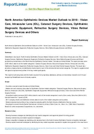 Find Industry reports, Company profiles
ReportLinker                                                                                                     and Market Statistics
                                              >> Get this Report Now by email!



North America Ophthalmic Devices Market Outlook to 2018 - Vision
Care, Intraocular Lens (IOL), Cataract Surgery Devices, Ophthalmic
Diagnostic Equipment, Refractive Surgery Devices, Vitreo Retinal
Surgery Devices and Others
Published on January 2013

                                                                                                                                                         Report Summary

North America Ophthalmic Devices Market Outlook to 2018 - Vision Care, Intraocular Lens (IOL), Cataract Surgery Devices,
Ophthalmic Diagnostic Equipment, Refractive Surgery Devices, Vitreo Retinal Surgery Devices and Others


Summary


GlobalData's new report, 'North America Ophthalmic Devices Market Outlook to 2018 - Vision Care, Intraocular Lens (IOL), Cataract
Surgery Devices, Ophthalmic Diagnostic Equipment, Refractive Surgery Devices, Vitreo Retinal Surgery Devices and Others'
provides key market data on the North America Ophthalmic Devices market ' Canada and United States. The report provides value
(USD million) data for all the market categories ' Cataract Surgery Devices, Glaucoma Surgery Devices, Intraocular Lens (IOL),
Ophthalmic Diagnostic Equipment, Refractive Surgery Devices, Vision Care and Vitreo Retinal Surgery Devices. The report also
provides company shares and distribution shares data for each of the aforementioned market categories. The report is supplemented
with global corporate-level profiles of the key market participants.


This report is built using data and information sourced from proprietary databases, primary and secondary research and in-house
analysis by GlobalData's team of industry experts.


Scope


- Countries covered include Canada and United States.
- Market size and company share data for Ophthalmic Devices market categories ' Cataract Surgery Devices, Glaucoma Surgery
Devices, Intraocular Lens (IOL), Ophthalmic Diagnostic Equipment, Refractive Surgery Devices, Vision Care and Vitreo Retinal
Surgery Devices.
- Annualized market revenues (USD million) data for each of the market categories in each of the country. Data from 2004 to 2011,
forecast forward for 7 years to 2018.
- 2011 company shares and distribution shares data for each of the market categories and countries.
- Global corporate-level profiles of key companies operating within the North America Ophthalmic Devices market..
- Key players covered include Essilor International, Johnson & Johnson Vision Care, Inc., Alcon, Inc., CIBA Vision Corporation,
Bausch & Lomb Incorporated, CooperVision, Inc. and others.


Reasons to buy


- Develop business strategies by identifying the key market categories and segments poised for strong growth.
- Develop market-entry and market expansion strategies.
- Design competition strategies by identifying who-stands-where in the North America Ophthalmic Devices competitive landscape.
- Develop capital investment strategies by identifying the key market segments expected to register strong growth in the near future.


North America Ophthalmic Devices Market Outlook to 2018 - Vision Care, Intraocular Lens (IOL), Cataract Surgery Devices, Ophthalmic Diagnostic Equipment, Refractive   Page 1/10
Surgery Devices, Vitreo Retinal Surgery Devices and Others (From Slideshare)
 