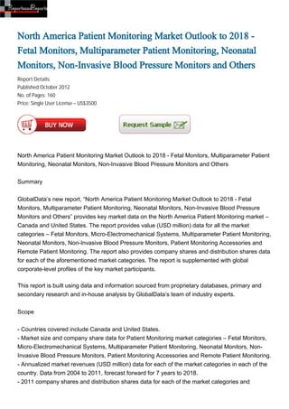 North America Patient Monitoring Market Outlook to 2018 -
Fetal Monitors, Multiparameter Patient Monitoring, Neonatal
Monitors, Non-Invasive Blood Pressure Monitors and Others
Report Details:
Published:October 2012
No. of Pages: 160
Price: Single User License – US$3500




North America Patient Monitoring Market Outlook to 2018 - Fetal Monitors, Multiparameter Patient
Monitoring, Neonatal Monitors, Non-Invasive Blood Pressure Monitors and Others


Summary


GlobalData’s new report, “North America Patient Monitoring Market Outlook to 2018 - Fetal
Monitors, Multiparameter Patient Monitoring, Neonatal Monitors, Non-Invasive Blood Pressure
Monitors and Others” provides key market data on the North America Patient Monitoring market –
Canada and United States. The report provides value (USD million) data for all the market
categories – Fetal Monitors, Micro-Electromechanical Systems, Multiparameter Patient Monitoring,
Neonatal Monitors, Non-Invasive Blood Pressure Monitors, Patient Monitoring Accessories and
Remote Patient Monitoring. The report also provides company shares and distribution shares data
for each of the aforementioned market categories. The report is supplemented with global
corporate-level profiles of the key market participants.

This report is built using data and information sourced from proprietary databases, primary and
secondary research and in-house analysis by GlobalData’s team of industry experts.


Scope


- Countries covered include Canada and United States.
- Market size and company share data for Patient Monitoring market categories – Fetal Monitors,
Micro-Electromechanical Systems, Multiparameter Patient Monitoring, Neonatal Monitors, Non-
Invasive Blood Pressure Monitors, Patient Monitoring Accessories and Remote Patient Monitoring.
- Annualized market revenues (USD million) data for each of the market categories in each of the
country. Data from 2004 to 2011, forecast forward for 7 years to 2018.
- 2011 company shares and distribution shares data for each of the market categories and
 