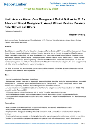 Find Industry reports, Company profiles
ReportLinker                                                                                              and Market Statistics
                                           >> Get this Report Now by email!



North America Wound Care Management Market Outlook to 2017 -
Advanced Wound Management, Wound Closure Devices, Pressure
Relief Devices and Others
Published on February 2012

                                                                                                                                               Report Summary

North America Wound Care Management Market Outlook to 2017 - Advanced Wound Management, Wound Closure Devices,
Pressure Relief Devices and Others


Summary


GlobalData's new report, 'North America Wound Care Management Market Outlook to 2017 - Advanced Wound Management, Wound
Closure Devices, Pressure Relief Devices and Others' provides key market data on the North America Wound Care Management
market ' Canada and United States. The report provides value (USD million) data for all the market categories ' Advanced Wound
Management, Automated Suturing Devices, Compression Therapy, Negative Pressure Wound Therapy (NPWT), Ostomy Drainage
Bags, Pressure Relief Devices, Tissue Engineering, Traditional Wound Management and Wound Closure Devices. The report also
provides company shares and distribution shares data for each of the aforementioned market categories. The report is supplemented
with global corporate-level profiles of the key market participants.


This report is built using data and information sourced from proprietary databases, primary and secondary research and in-house
analysis by GlobalData's team of industry experts.


Scope


- Countries covered include Canada and United States.
- Market size and company share data for Wound Care Management market categories ' Advanced Wound Management, Automated
Suturing Devices, Compression Therapy, Negative Pressure Wound Therapy (NPWT), Ostomy Drainage Bags, Pressure Relief
Devices, Tissue Engineering, Traditional Wound Management and Wound Closure Devices.
- Annualized market revenues (USD million) data for each of the market categories in each of the country. Data from 2003 to 2010,
forecast forward for 7 years to 2017.
- 2010 company shares and distribution shares data for each of the market categories and countries.
- Global corporate-level profiles of key companies operating within the North America Wound Care Management market..
- Key players covered include Covidien plc, ConvaTec, Kinetic Concepts, Inc., Hollister Incorporated, Ethicon, Inc., Hill-Rom Holdings,
Inc. and others.


Reasons to buy


- Develop business strategies by identifying the key market categories and segments poised for strong growth.
- Develop market-entry and market expansion strategies.
- Design competition strategies by identifying who-stands-where in the North America Wound Care Management competitive
landscape.
- Develop capital investment strategies by identifying the key market segments expected to register strong growth in the near future.
- What are the key distribution channels and what's the most preferred mode of product distribution ' Identify, understand and


North America Wound Care Management Market Outlook to 2017 - Advanced Wound Management, Wound Closure Devices, Pressure Relief Devices and Others (From Slideshare)   Page 1/11
 