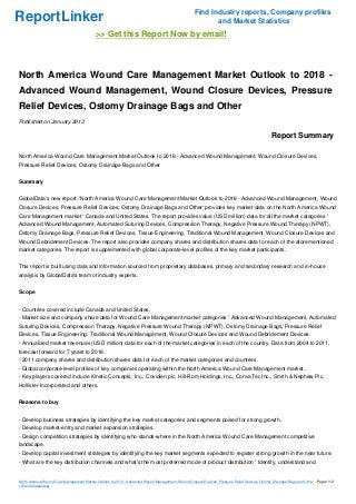 Find Industry reports, Company profiles
ReportLinker                                                                                             and Market Statistics
                                           >> Get this Report Now by email!



North America Wound Care Management Market Outlook to 2018 -
Advanced Wound Management, Wound Closure Devices, Pressure
Relief Devices, Ostomy Drainage Bags and Other
Published on January 2013

                                                                                                                                              Report Summary

North America Wound Care Management Market Outlook to 2018 - Advanced Wound Management, Wound Closure Devices,
Pressure Relief Devices, Ostomy Drainage Bags and Other


Summary


GlobalData's new report, 'North America Wound Care Management Market Outlook to 2018 - Advanced Wound Management, Wound
Closure Devices, Pressure Relief Devices, Ostomy Drainage Bags and Other' provides key market data on the North America Wound
Care Management market ' Canada and United States. The report provides value (USD million) data for all the market categories '
Advanced Wound Management, Automated Suturing Devices, Compression Therapy, Negative Pressure Wound Therapy (NPWT),
Ostomy Drainage Bags, Pressure Relief Devices, Tissue Engineering, Traditional Wound Management, Wound Closure Devices and
Wound Debridement Devices. The report also provides company shares and distribution shares data for each of the aforementioned
market categories. The report is supplemented with global corporate-level profiles of the key market participants.


This report is built using data and information sourced from proprietary databases, primary and secondary research and in-house
analysis by GlobalData's team of industry experts.


Scope


- Countries covered include Canada and United States.
- Market size and company share data for Wound Care Management market categories ' Advanced Wound Management, Automated
Suturing Devices, Compression Therapy, Negative Pressure Wound Therapy (NPWT), Ostomy Drainage Bags, Pressure Relief
Devices, Tissue Engineering, Traditional Wound Management, Wound Closure Devices and Wound Debridement Devices.
- Annualized market revenues (USD million) data for each of the market categories in each of the country. Data from 2004 to 2011,
forecast forward for 7 years to 2018.
- 2011 company shares and distribution shares data for each of the market categories and countries.
- Global corporate-level profiles of key companies operating within the North America Wound Care Management market..
- Key players covered include Kinetic Concepts, Inc., Covidien plc, Hill-Rom Holdings, Inc., ConvaTec Inc., Smith & Nephew Plc,
Hollister Incorporated and others.


Reasons to buy


- Develop business strategies by identifying the key market categories and segments poised for strong growth.
- Develop market-entry and market expansion strategies.
- Design competition strategies by identifying who-stands-where in the North America Wound Care Management competitive
landscape.
- Develop capital investment strategies by identifying the key market segments expected to register strong growth in the near future.
- What are the key distribution channels and what's the most preferred mode of product distribution ' Identify, understand and


North America Wound Care Management Market Outlook to 2018 - Advanced Wound Management, Wound Closure Devices, Pressure Relief Devices, Ostomy Drainage Bags and Othe   Page 1/12
r (From Slideshare)
 