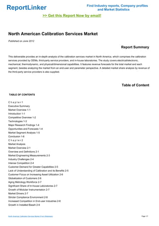 Find Industry reports, Company profiles
ReportLinker                                                                     and Market Statistics
                                              >> Get this Report Now by email!



North American Calibration Services Market
Published on June 2012

                                                                                                           Report Summary

This deliverable provides an in-depth analysis of the calibration services market in North America, which comprises the calibration
services provided by OEMs, third-party service providers, and in-house laboratories. The study covers electrical/electronic,
mechanical, thermodynamic, and physical/dimensional capabilities. It features revenue forecasts for the total market and each
segment, besides analyzing the market from an end-user and parameter perspective. A detailed market share analysis by revenue of
the third-party service providers is also supplied.




                                                                                                            Table of Content

TABLE OF CONTENTS


Chapter1
Executive Summary
Market Overview 1-1
Introduction 1-1
Competitive Overview 1-2
Technologies 1-3
Major Research Findings 1-4
Opportunities and Forecasts 1-4
Market Segment Analysis 1-5
Conclusion 1-6
Chapter2
Market Analysis
Market Overview 2-1
Overview and Definitions 2-1
Market Engineering Measurements 2-3
Industry Challenges 2-4
Intense Competition 2-4
Customer Demand for Greater Capabilities 2-5
Lack of Understanding of Calibration and its Benefits 2-5
Customer Focus on Increasing Asset Utilization 2-6
Globalization of Customers 2-6
Aging Metrology Workforce 2-7
Significant Share of In-house Laboratories 2-7
Growth of Modular Instrumentation 2-7
Market Drivers 2-7
Stricter Compliance Environment 2-8
Increased Competition in End-user Industries 2-8
Growth in Installed Baseh 2-9



North American Calibration Services Market (From Slideshare)                                                                   Page 1/7
 