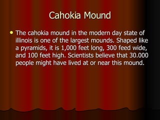 Cahokia Mound The cahokia mound in the modern day state of illinois is one of the largest mounds. Shaped like a pyramids, it is 1,000 feet long, 300 feed wide, and 100 feet high. Scientists believe that 30.000 people might have lived at or near this mound. 