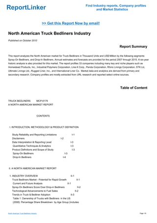 Find Industry reports, Company profiles
ReportLinker                                                                                 and Market Statistics



                                          >> Get this Report Now by email!

North American Truck Bedliners Industry
Published on October 2010

                                                                                                           Report Summary

This report analyzes the North American market for Truck Bedliners in Thousand Units and US$ Million by the following segments:
Spray-On Bedliners, and Drop-In Bedliners. Annual estimates and forecasts are provided for the period 2007 through 2015. A six-year
historic analysis is also provided for this market. The report profiles 33 companies including many key and niche players such as
Homestead Products, Inc., Industrial Polymers Corporation, Line-X Corp., Penda Corporation, Rhino Linings Corporation, STK Llc,
Ultimate Linings Ltd., Rugged Liner, Inc., and International Liner Co. Market data and analytics are derived from primary and
secondary research. Company profiles are mostly extracted from URL research and reported select online sources.




                                                                                                            Table of Content


TRUCK BEDLINERS MCP-6179
A NORTH AMERICAN MARKET REPORT



                                      CONTENTS



 I. INTRODUCTION, METHODOLOGY & PRODUCT DEFINITION


     Study Reliability and Reporting Limitations                       I-1
     Disclaimers                                    I-2
     Data Interpretation & Reporting Level                         I-3
      Quantitative Techniques & Analytics                          I-3
     Product Definitions and Scope of Study                            I-3
      Spray-On Bedliners                                  I-3
      Drop-In Bedliners                               I-4



II. A NORTH AMERICAN MARKET REPORT


 1. INDUSTRY OVERVIEW                                              II-1
     Truck Bedliners Market - Potential for Rapid Growth                      II-1
      Current and Future Analysis                               II-1
     Spray-On Bedliners Score Over Drop-in Bedliners                           II-2
     Technological Advancements to Fuel Sales                                II-2
     Trends in Truck & Bedliner Adoption                           II-3
      Table 1: Ownership of Trucks with Bedliners in the US
      (2008): Percentage Share Breakdown by Age Group (includes



North American Truck Bedliners Industry                                                                                         Page 1/6
 