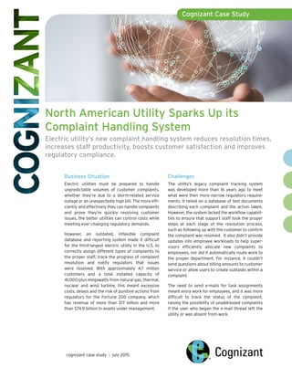 North American Utility Sparks Up its
Complaint Handling System
Electric utility’s new complaint handling system reduces resolution times,
increases staff productivity, boosts customer satisfaction and improves
regulatory compliance.
Cognizant Case Study
cognizant case study | july 2015
Business Situation
Electric utilities must be prepared to handle
unpredictable volumes of customer complaints,
whether they’re due to a storm-related service
outage or an unexpectedly high bill. The more effi-
ciently and effectively they can handle complaints
and prove they’re quickly resolving customer
issues, the better utilities can control costs while
meeting ever-changing regulatory demands.
However, an outdated, inflexible complaint
database and reporting system made it difficult
for the third-largest electric utility in the U.S. to
correctly assign different types of complaints to
the proper staff, track the progress of complaint
resolution and notify regulators that issues
were resolved. With approximately 4.7 million
customers and a total installed capacity of
41,000-plus megawatts from natural gas, thermal,
nuclear and wind turbine, this meant excessive
costs, delays and the risk of punitive actions from
regulators for the Fortune 200 company, which
has revenue of more than $17 billion and more
than $74.9 billion in assets under management.
Challenges
The utility’s legacy complaint tracking system
was developed more than 16 years ago to meet
what were then more narrow regulatory require-
ments. It relied on a database of text documents
describing each complaint and the action taken.
However, the system lacked the workflow capabili-
ties to ensure that support staff took the proper
steps at each stage of the resolution process,
such as following up with the customer to confirm
the complaint was resolved. It also didn’t provide
updates into employee workloads to help super-
visors efficiently allocate new complaints to
employees, nor did it automatically route work to
the proper department. For instance, it couldn’t
send questions about billing amounts to customer
service or allow users to create subtasks within a
complaint.
The need to send e-mails for task assignments
meant extra work for employees, and it was more
difficult to track the status of the complaint,
raising the possibility of unaddressed complaints
if the user who began the e-mail thread left the
utility or was absent from work.
 
