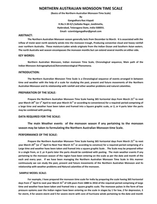 NORTHERN AUSTRALIAN MONSOON TIME SCALE
(Basics of the Northern-Australian Monsoon Time Scale)
By
Gangadhara Rao Irlapati
H.No.5-30-4/1,Saibaba Nagar, Jeedimetla,
Hyderabad, Telanagana State, India-500055.
Email:- scientistgangadhar@gmail.com
ABSTRACT:
The Northern Australian Monsoon season generally lasts from December to March. It is associated with the
inflow of moist west north westerly winds into the monsoon trough, Producing convective cloud and heavy rainfall
over northern Australia. These moisture-Laden winds originate from the Indian Ocean and Southern Asian waters.
The north Australia wet season encompasses the monsoon months but can extend several months on either side.
KEY WORDS:
Northern Australian Monsoon, Indian monsoon Time Scale, Chronological sequence, Main path of the
Indian Monsoon Astrogeophysical/Astrometeorological Phenomena.
INTRODUCTION:
The Northern Australian Monsoon Time Scale is a Chronological sequence of events arranged in between
time and weather with the help of a scale for studying the past, present and future movements of the Northern
Australian Monsoon and its relationship with rainfall and other weather problems and natural calamities.
PREPARATION OF THE SCALE:
Prepare the Northern Australian Monsoon Time Scale having 365 horizontal days from March 21
st
to next
year March 20
th
(or 1
st
April to next year March 31
st
or according to convenience) for a required period comprising of
a large time and weather have been taken and framed into a Square graphic scale, or 2, or 4 parts later the parts
may be combined with pasting.
DATA REQUIRED FOR THE SCALE:
The main Weather events of the monsoon season if any pertaining to the monsoon
season may be taken to formulating the Northern Australian Monsoon time Scale.
PERFORMANCE OF THE SCALE:
Prepare the Northern Australian Monsoon Time Scale having 365 horizontal days from March 21
st
to next
year March 20
th
(or 1
st
April to Next Year March 31
st
or according to convince) for a required period comprising of a
Large time and weather have been taken and framed into a square graphic Scale . The Scale may be prepared either
in a single from, or 2 ,or 4 parts later the parts should be combined with pasting. The main weather events if any
pertaining to the monsoon season of the region have been entering on the scale as per the date and month of the
each and every year. If we have been managing the Northern Australian Monsoon Time Scale in this manner
continuously we can study the past, present and future movements of the Northern Australian Monsoon and its
relationship with weather problems and Natural calamities of the monsoon.
SAMPLE MODEL SCALE:
For example, I have prepared the monsoon time scale for India by preparing the scale having 365 horizontal
days from 1
st
April to next year March 31
st
of 128 years from 1888 to 2016 of the required period comprising of large
time and weather have been taken and framed into a square graphic scale. The monsoon pulses in the form of low
pressure systems over the Indian region have been entering on the scale in stages by 1 for low, 2 for depression, 3
for storm, 4 for severe storm and 5 for severe storm with core of hurricane winds pertaining to the date and month
 