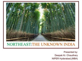 NORTHEAST:THE UNKNOWN INDIA
Presented by:
Deepak Kr. Chaudhary
NIPER Hyderabad,(MBA)
 