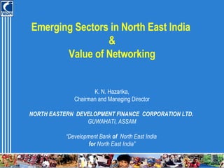 Emerging Sectors in North East India  & Value of Networking K. N. Hazarika, Chairman and Managing Director NORTH EASTERN  DEVELOPMENT FINANCE  CORPORATION LTD.   GUWAHATI, ASSAM “ Development Bank  of   North East India  for  North East India” 