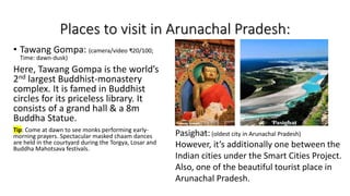 Places to visit in Arunachal Pradesh:
• Tawang Gompa: (camera/video ₹20/100;
Time: dawn-dusk)
Here, Tawang Gompa is the world’s
2nd largest Buddhist-monastery
complex. It is famed in Buddhist
circles for its priceless library. It
consists of a grand hall & a 8m
Buddha Statue.
Tip: Come at dawn to see monks performing early-
morning prayers. Spectacular masked chaam dances
are held in the courtyard during the Torgya, Losar and
Buddha Mahotsava festivals.
Pasighat: (oldest city in Arunachal Pradesh)
However, it’s additionally one between the
Indian cities under the Smart Cities Project.
Also, one of the beautiful tourist place in
Arunachal Pradesh.
 