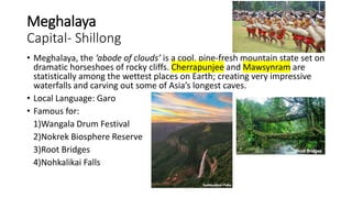 Meghalaya
Capital- Shillong
• Meghalaya, the ‘abode of clouds’ is a cool, pine-fresh mountain state set on
dramatic horseshoes of rocky cliffs. Cherrapunjee and Mawsynram are
statistically among the wettest places on Earth; creating very impressive
waterfalls and carving out some of Asia’s longest caves.
• Local Language: Garo
• Famous for:
1)Wangala Drum Festival
2)Nokrek Biosphere Reserve
3)Root Bridges
4)Nohkalikai Falls
 