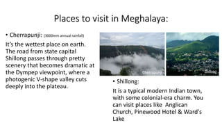 Places to visit in Meghalaya:
• Cherrapunji: (3000mm annual rainfall)
It’s the wettest place on earth.
The road from state capital
Shillong passes through pretty
scenery that becomes dramatic at
the Dympep viewpoint, where a
photogenic V-shape valley cuts
deeply into the plateau.
• Shillong:
It is a typical modern Indian town,
with some colonial-era charm. You
can visit places like Anglican
Church, Pinewood Hotel & Ward's
Lake
Cherrapunji
 