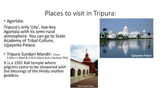 Places to visit in Tripura:
• Tripura Sundari Mandir: (Time:
4.30am-1.30pm & 3.30-9.30pm) Auto-rickshaw: ₹50)
It is a 1501 Kali temple where
pilgrims come to be showered with
the blessings of the Hindu mother
goddess.
• Agartala:
Tripura’s only ‘city’, low-key
Agartala with its semi-rural
atmosphere. You can go to State
Academy of Tribal Culture,
Ujjayanta Palace.
Ujjayanta Palace
 