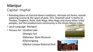Manipur
Capital: Imphal
• Breeding place of classical dance traditions, intricate art forms, mouth
watering cuisine & the sport of polo. This ‘Jeweled Land’ is home to
Thadou, Tangkhul, Paite, Kuki Naga, Mao Naga and many other tribal
peoples, but the predominant community is the Hindu Meitei tribe.
• Local Language: Manipuri
• Famous for: 1)Loktak Lake
2)Kangla Fort
3)Manipur State Museum
4)Tamenglong
5)Keibul Lamjao National Park
 