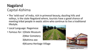 Nagaland
Capital-Kohima
• The ‘wild east’ of India, rich in primeval beauty, dazzling hills and
valleys, is the state Nagaland where, tourists have a good chance of
meeting tribal people in exotic attire who continue to live a traditional
lifestyle.
• Local Language: Nagamese
• Famous for: 1)State Museum
2)War Cemetery
3)Kohima zoo
4)Kisama Heritage Village
 