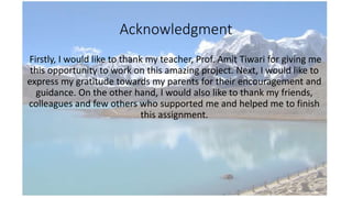 Acknowledgment
Firstly, I would like to thank my teacher, Prof. Amit Tiwari for giving me
this opportunity to work on this amazing project. Next, I would like to
express my gratitude towards my parents for their encouragement and
guidance. On the other hand, I would also like to thank my friends,
colleagues and few others who supported me and helped me to finish
this assignment.
 