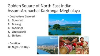 Golden Square of North East India:
Assam-Arunachal-Kaziranga-Meghalaya
• Destinations Covered:
1. Guwahati
2. Tawang
3. Kaziranga
4. Cherrapunji
5. Shillong
• Duration:
09 Nights-10 Days
Guwahati
 