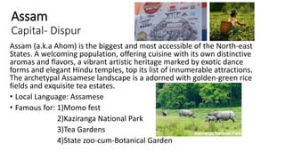 Assam
Capital- Dispur
Assam (a.k.a Ahom) is the biggest and most accessible of the North-east
States. A welcoming population, offering cuisine with its own distinctive
aromas and flavors, a vibrant artistic heritage marked by exotic dance
forms and elegant Hindu temples, top its list of innumerable attractions.
The archetypal Assamese landscape is a adorned with golden-green rice
fields and exquisite tea estates.
• Local Language: Assamese
• Famous for: 1)Momo fest
2)Kaziranga National Park
3)Tea Gardens
4)State zoo-cum-Botanical Garden
 