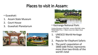 Places to visit in Assam:
• Guwahati:
1. Assam State Museum
2. Court House
3. Guwahati Planetarium • Kaziranga National Park:
(Indian/foreigner ₹50/500, camera ₹50/500, video
₹500/1000;Time: 7.30am-noon & 2.30pm Dusk
Nov-Apr)
1. UNESCO World Heritage
Site
2. Popular for Elephant Safaris
3. The park’s population of
1800-odd rhinos represents
more than two-thirds of the
world’s total
 