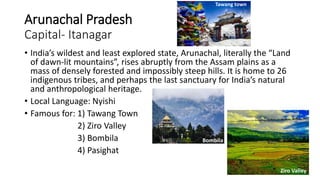 Arunachal Pradesh
Capital- Itanagar
• India’s wildest and least explored state, Arunachal, literally the “Land
of dawn-lit mountains”, rises abruptly from the Assam plains as a
mass of densely forested and impossibly steep hills. It is home to 26
indigenous tribes, and perhaps the last sanctuary for India’s natural
and anthropological heritage.
• Local Language: Nyishi
• Famous for: 1) Tawang Town
2) Ziro Valley
3) Bombila
4) Pasighat
Ziro Valley
Tawang town
Bombila
 