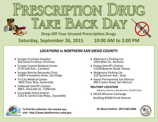 Saturday, September 26, 2015 10:00 AM to 2:00 PM
Drop Off Your Unused Prescription Drugs
LOCATIONS in NORTHERN SAN DIEGO COUNTY:
• Scripps Encinitas Hospital
354 Santa Fe Drive, Encinitas
• Scripps Coastal Medical Center
2176 Salk Ave., Carlsbad
• Scripps Rancho Bernardo Clinic
15004 Innovation Drive, San Diego
• Tri-City Medical Center
4002 Vista Way, Oceanside
• Fallbrook Sheriff's Station
388 E. Alvarado St., Fallbrook
• Escondido Police Station
1163 N. Centre City Pkwy., Escondido
• Albertson’s Parking Lot
1459 Main St., Ramona
• Poway Sheriff's Station
13100 Bowron Road, Poway
• Walgreens Parking Lot
310 Sycamore Ave., Vista
• Kaiser Permanente San Marcos
400 Craven Road, San Marcos
MILITARY LOCATION
(Military, Retirees, Beneficiaries, & Staff Only)
• MCAS Miramar Exchange
Building #2660 Elrod Avenue
To find the collection site nearest you,
visit: http://www.deadiversion.usdoj.gov
Rx Abuse Hotline: (877) 662-6384
 